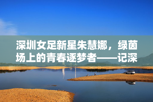 深圳女足新星朱慧娜，绿茵场上的青春逐梦者——记深圳足球后备力量中的佼佼者
