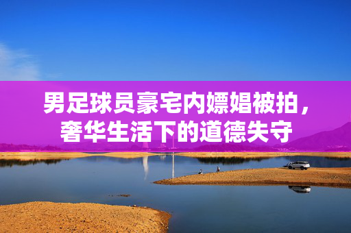 男足球员豪宅内嫖娼被拍，奢华生活下的道德失守