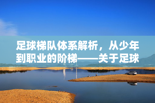 足球梯队体系解析，从少年到职业的阶梯——关于足球梯队级别的详细说明