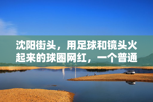 沈阳街头，用足球和镜头火起来的球圈网红，一个普通球友的绿茵逆袭