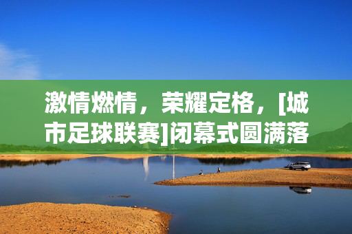激情燃情，荣耀定格，[城市足球联赛]闭幕式圆满落幕，致敬逐梦者的青春与热血