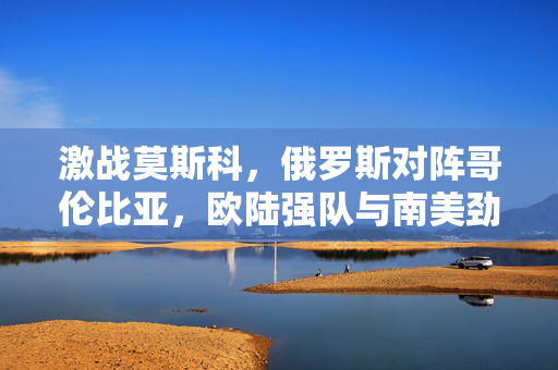 激战莫斯科，俄罗斯对阵哥伦比亚，欧陆强队与南美劲旅的精彩对决