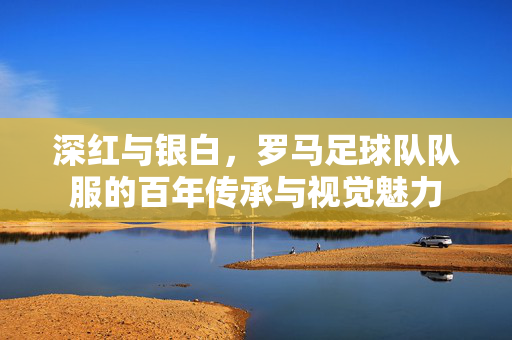 深红与银白，罗马足球队队服的百年传承与视觉魅力