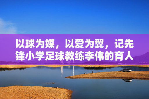 以球为媒，以爱为翼，记先锋小学足球教练李伟的育人之路