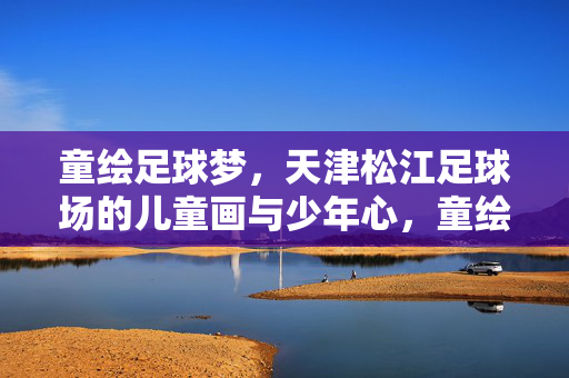 童绘足球梦，天津松江足球场的儿童画与少年心，童绘足球梦，天津松江足球场的儿童画与少年心