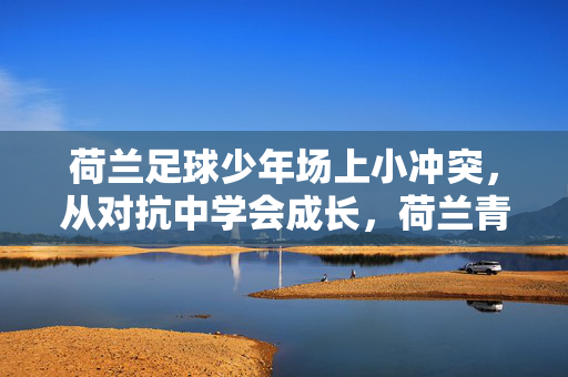 荷兰足球少年场上小冲突，从对抗中学会成长，荷兰青训的真实教育，荷兰足球少年，从场上小冲突中学会成长，荷兰青训的真实教育