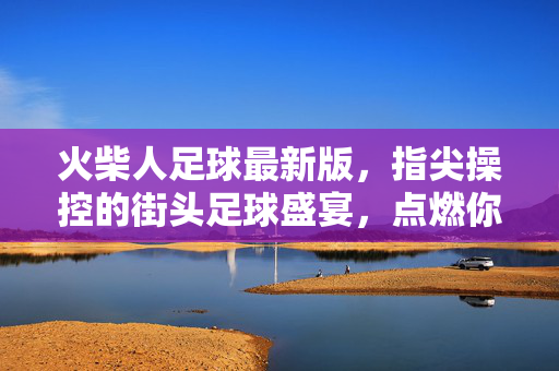 火柴人足球最新版，指尖操控的街头足球盛宴，点燃你的激情与技巧！