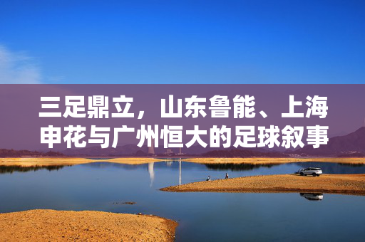 三足鼎立，山东鲁能、上海申花与广州恒大的足球叙事与传承
