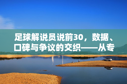 足球解说员说前30，数据、口碑与争议的交织——从专业视角看世界足坛顶级阵容，足球解说员说前30，数据、口碑与争议的交织——从专业视角看世界足坛顶级阵容