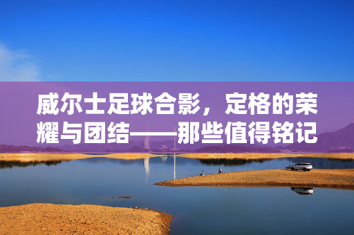 威尔士足球合影，定格的荣耀与团结——那些值得铭记的团队瞬间