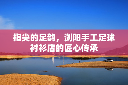 指尖的足韵，浏阳手工足球衬衫店的匠心传承