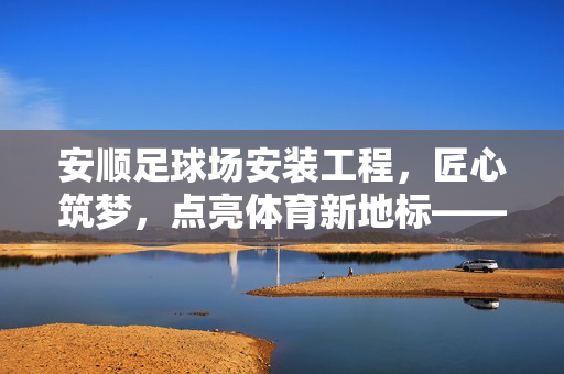 安顺足球场安装工程，匠心筑梦，点亮体育新地标——记一项承载城市梦想的工程实践