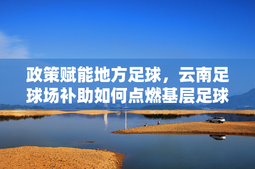 政策赋能地方足球，云南足球场补助如何点燃基层足球火种