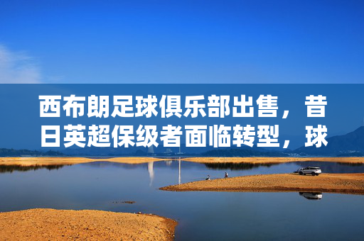 西布朗足球俱乐部出售，昔日英超保级者面临转型，球迷与俱乐部未来何去何从？西布朗出售，昔日英超保级者面临转型，球迷与俱乐部未来何去何从？