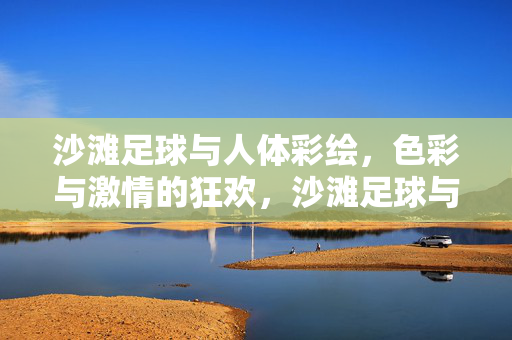 沙滩足球与人体彩绘，色彩与激情的狂欢，沙滩足球与人体彩绘，色彩与激情的狂欢