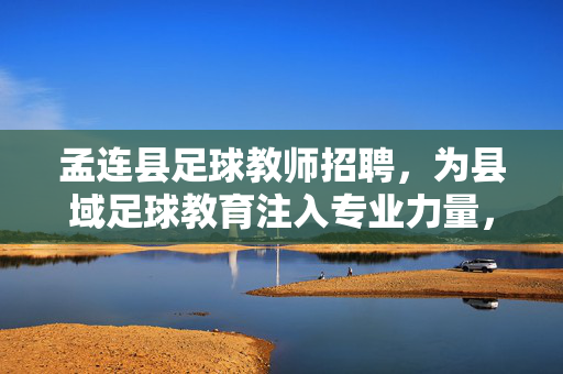 孟连县足球教师招聘，为县域足球教育注入专业力量，点亮青少年足球梦想，孟连县足球教师招聘，为县域足球教育注入专业力量，点亮青少年足球梦想