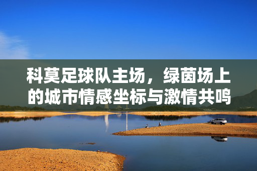 科莫足球队主场，绿茵场上的城市情感坐标与激情共鸣，科莫足球队主场，绿茵场上的城市情感坐标与激情共鸣
