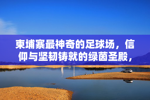 柬埔寨最神奇的足球场,信仰与坚韧铸就的绿茵圣殿,柬埔寨最神奇的足球场,信仰与坚韧铸就的绿茵圣殿