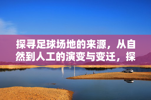 探寻足球场地的来源，从自然到人工的演变与变迁，探寻足球场地的来源，从自然到人工的演变与变迁