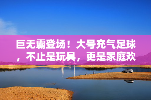巨无霸登场！大号充气足球，不止是玩具，更是家庭欢乐的催化剂