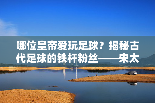 哪位皇帝爱玩足球？揭秘古代足球的铁杆粉丝——宋太祖赵匡胤的蹴鞠情缘，哪位皇帝爱玩足球？揭秘古代足球的铁杆粉丝——宋太祖赵匡胤的蹴鞠情缘