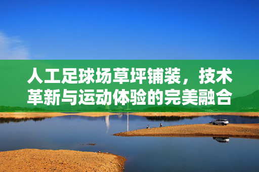 人工足球场草坪铺装，技术革新与运动体验的完美融合，人工足球场草坪铺装，技术革新与运动体验的完美融合