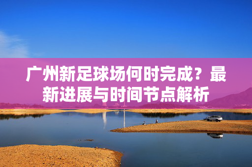 广州新足球场何时完成？最新进展与时间节点解析