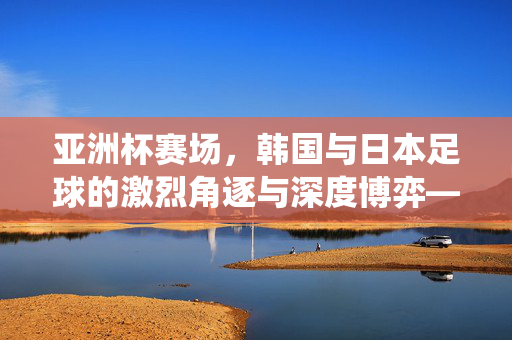 亚洲杯赛场，韩国与日本足球的激烈角逐与深度博弈——亚锦赛上的传统强队对决，亚洲杯赛场，韩国与日本足球的激烈角逐与深度博弈——传统强队对决