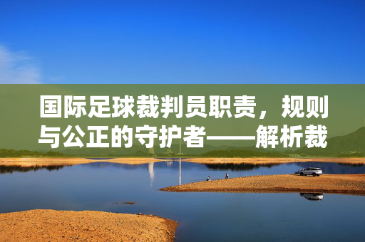 国际足球裁判员职责，规则与公正的守护者——解析裁判在足球比赛中的核心角色，国际足球裁判员职责，规则与公正的守护者——解析裁判在足球比赛中的核心角色