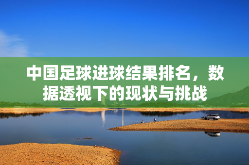 中国足球进球结果排名，数据透视下的现状与挑战