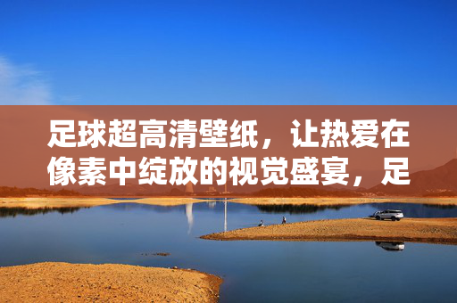 足球超高清壁纸，让热爱在像素中绽放的视觉盛宴，足球超高清壁纸，让热爱在像素中绽放的视觉盛宴
