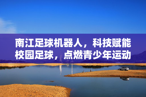 南江足球机器人，科技赋能校园足球，点燃青少年运动热情，南江足球机器人，科技赋能校园足球，点燃青少年运动热情