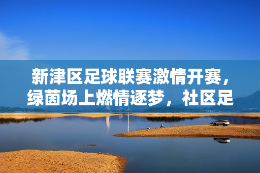 新津区足球联赛激情开赛,绿茵场上燃情逐梦,社区足球活力绽放,新津区足球联赛激情开赛,社区足球活力绽放,绿茵场上燃情逐梦
