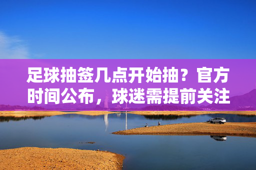 足球抽签几点开始抽？官方时间公布，球迷需提前关注关键节点