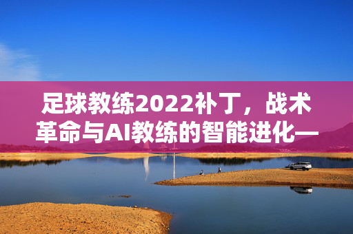 足球教练2022补丁，战术革命与AI教练的智能进化——重塑管理体验的新篇章
