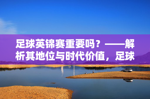 足球英锦赛重要吗？——解析其地位与时代价值，足球英锦赛重要吗？——解析其地位与时代价值