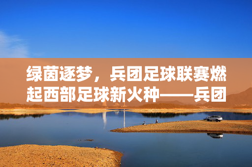 绿茵逐梦，兵团足球联赛燃起西部足球新火种——兵团足球联赛发展纪实，绿茵逐梦，兵团足球联赛燃起西部足球新火种——兵团足球联赛发展纪实