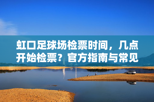 虹口足球场检票时间，几点开始检票？官方指南与常见问题，虹口足球场检票时间，几点开始检票？官方指南与常见问题