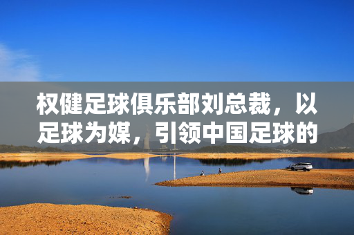 权健足球俱乐部刘总裁，以足球为媒，引领中国足球的创新发展之路，权健足球俱乐部刘总裁，以足球为媒，引领中国足球创新发展之路