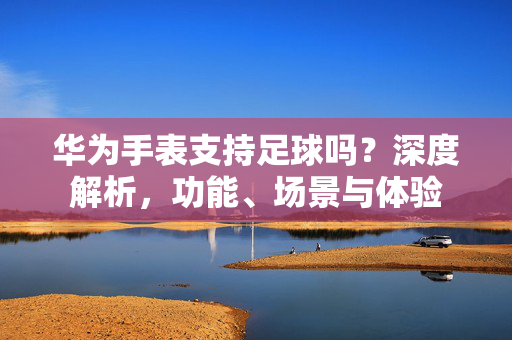 华为手表支持足球吗？深度解析，功能、场景与体验