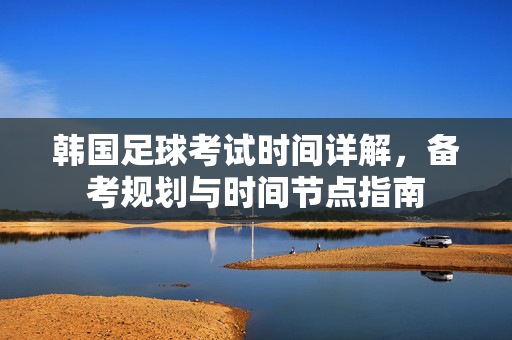 韩国足球考试时间详解,备考规划与时间节点指南