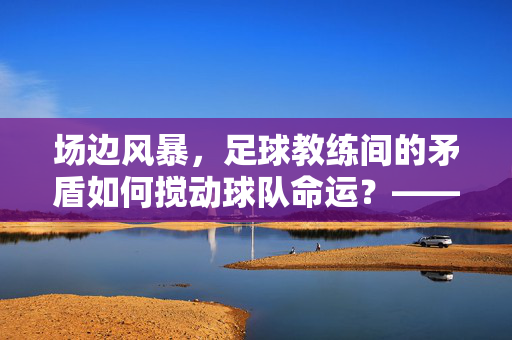 场边风暴,足球教练间的矛盾如何搅动球队命运?——足球教练之间矛盾的深度剖析