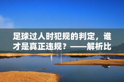 足球过人时犯规的判定，谁才是真正违规？——解析比赛中的关键争议点