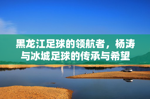 黑龙江足球的领航者，杨涛与冰城足球的传承与希望