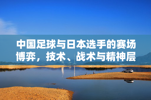 中国足球与日本选手的赛场博弈,技术、战术与精神层面的深度对话