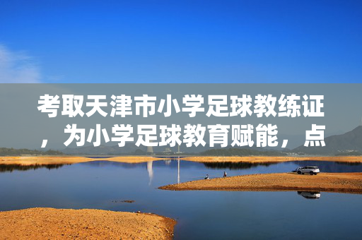 考取天津市小学足球教练证，为小学足球教育赋能，点亮孩子运动梦想的引路人之路