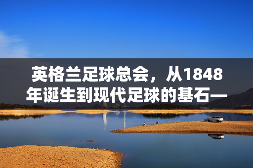 英格兰足球总会，从1848年诞生到现代足球的基石——全球足球文化的核心推动者
