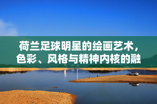 荷兰足球明星的绘画艺术，色彩、风格与精神内核的融合