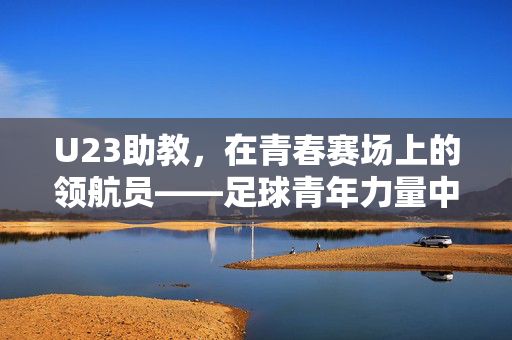 U23助教，在青春赛场上的领航员——足球青年力量中的关键角色，U23助教，在青春赛场上的领航员——足球青年力量中的关键角色