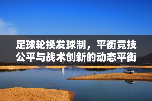 足球轮换发球制，平衡竞技公平与战术创新的动态平衡